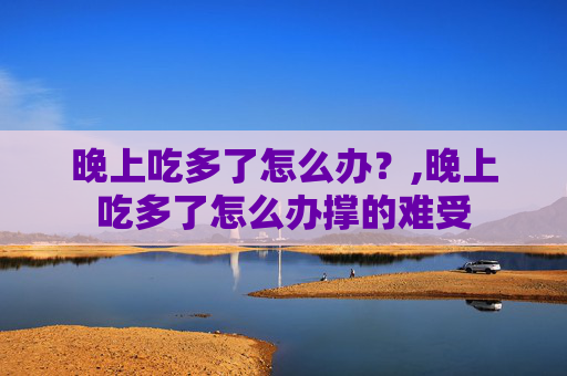 晚上吃多了怎么办？,晚上吃多了怎么办撑的难受