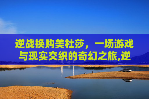 逆战换购美杜莎，一场游戏与现实交织的奇幻之旅,逆战换购美杜莎有什么用
