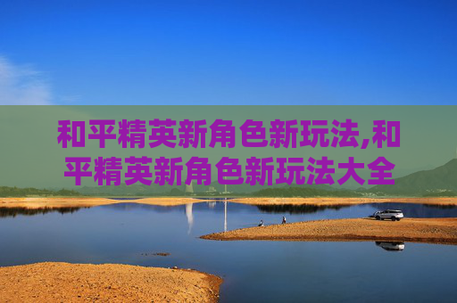 和平精英新角色新玩法,和平精英新角色新玩法大全