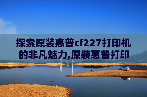 探索原装惠普cf227打印机的非凡魅力,原装惠普打印机硒鼓怎么加墨粉