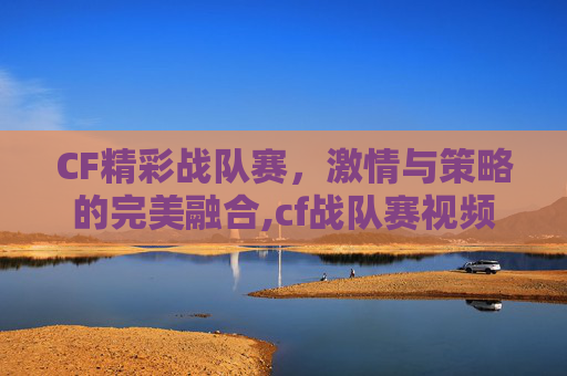 CF精彩战队赛，激情与策略的完美融合,cf战队赛视频