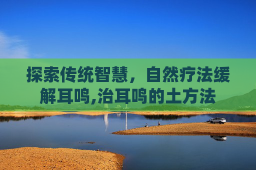 探索传统智慧，自然疗法缓解耳鸣,治耳鸣的土方法