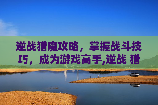 逆战猎魔攻略，掌握战斗技巧，成为游戏高手,逆战 猎魔 攻略大全