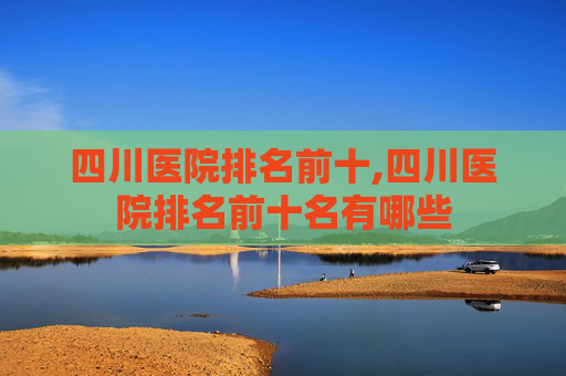 四川医院排名前十,四川医院排名前十名有哪些