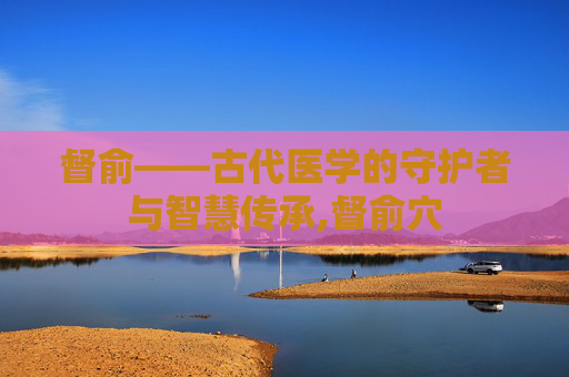 督俞——古代医学的守护者与智慧传承,督俞穴