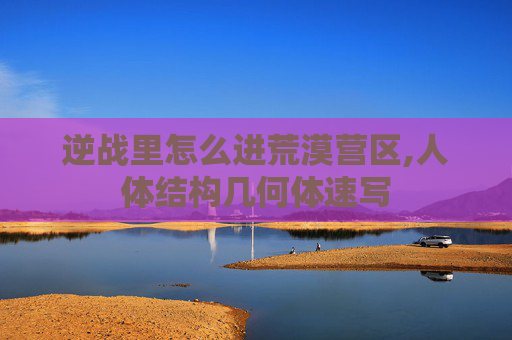 逆战里怎么进荒漠营区,人体结构几何体速写
