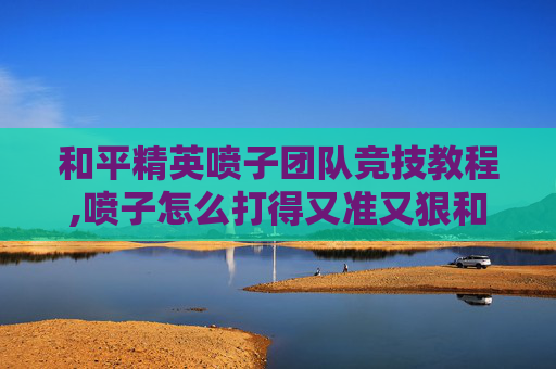 和平精英喷子团队竞技教程,喷子怎么打得又准又狠和平精英