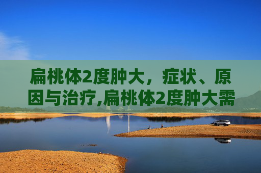 扁桃体2度肿大，症状、原因与治疗,扁桃体2度肿大需要切除吗
