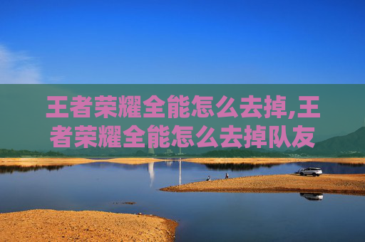 王者荣耀全能怎么去掉,王者荣耀全能怎么去掉队友