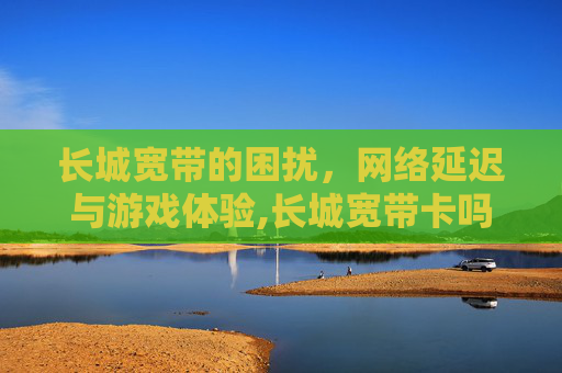 长城宽带的困扰，网络延迟与游戏体验,长城宽带卡吗