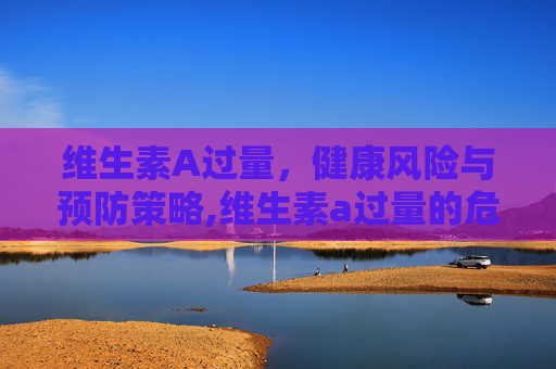 维生素A过量，健康风险与预防策略,维生素a过量的危害