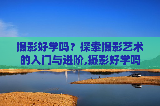 摄影好学吗？探索摄影艺术的入门与进阶,摄影好学吗多久能出师