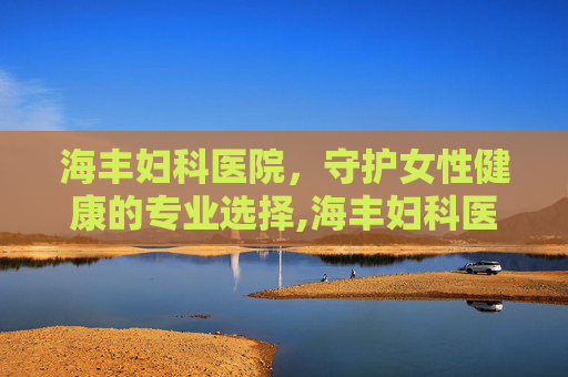 海丰妇科医院，守护女性健康的专业选择,海丰妇科医院在哪里