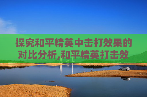 探究和平精英中击打效果的对比分析,和平精英打击效果设置
