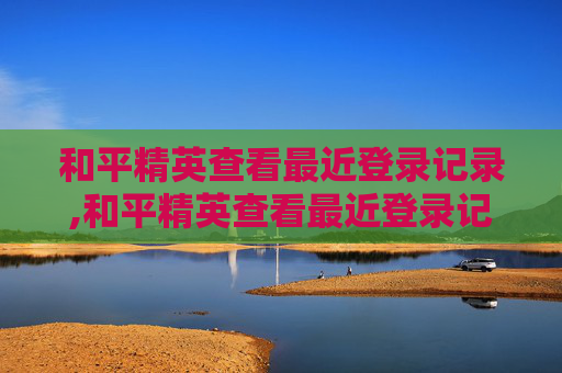 和平精英查看最近登录记录,和平精英查看最近登录记录在哪里
