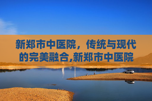 新郑市中医院，传统与现代的完美融合,新郑市中医院电话