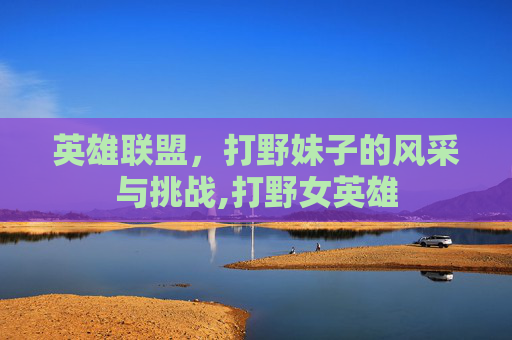 英雄联盟，打野妹子的风采与挑战,打野女英雄