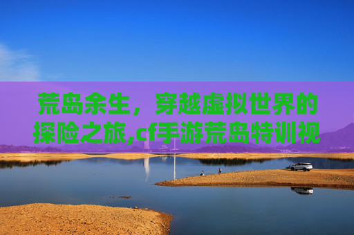 荒岛余生，穿越虚拟世界的探险之旅,cf手游荒岛特训视频大全