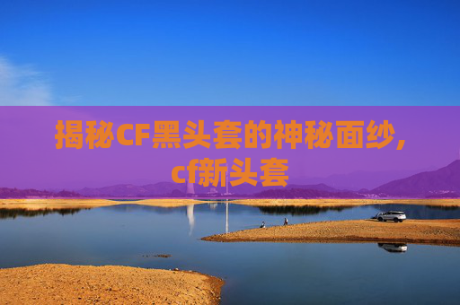 揭秘CF黑头套的神秘面纱,cf新头套