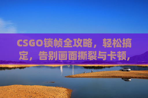 CSGO锁帧全攻略，轻松搞定，告别画面撕裂与卡顿,csgo锁帧有什么好处