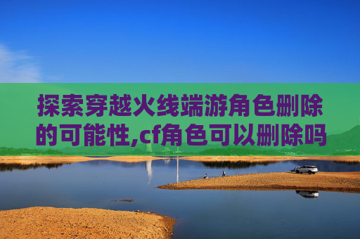 探索穿越火线端游角色删除的可能性,cf角色可以删除吗