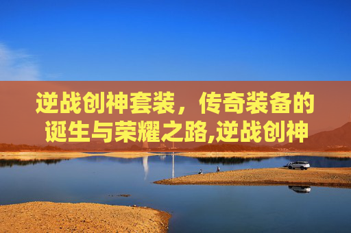 逆战创神套装,传奇装备的诞生与荣耀之路,逆战创神套装怎么获得 逆战创神套装,传奇装备的诞生与荣耀之路,逆战创神套装怎么获得
