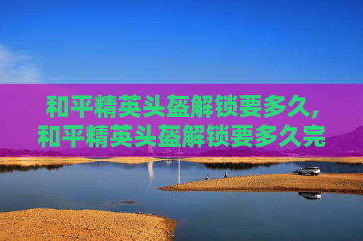 和平精英头盔解锁要多久,和平精英头盔解锁要多久完成