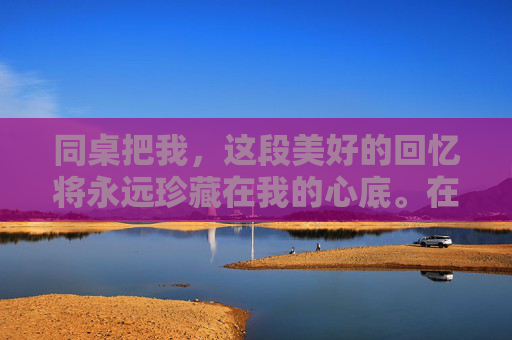 同桌把我，这段美好的回忆将永远珍藏在我的心底。在未来的日子里，无论我们身处何方、面临何种挑战，我都会怀着感恩的心去珍惜这份珍贵的友谊，让它成为我人生旅途中最亮丽的风景线。,同桌把我衣服扔了,还扔了我衣服小说