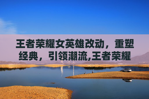 王者荣耀女英雄改动,重塑经典,引领潮流,王者荣耀女英雄的改动 王者荣耀女英雄改动,重塑经典,引领潮流,王者荣耀女英雄的改动