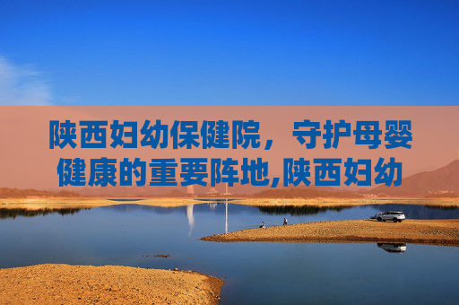 陕西妇幼保健院,守护母婴健康的重要阵地,陕西妇幼保健院曲江院区 陕西妇幼保健院,守护母婴健康的重要阵地,陕西妇幼保健院曲江院区