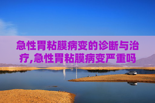 急性胃粘膜病变的诊断与治疗,急性胃粘膜病变严重吗 急性胃粘膜病变的诊断与治疗,急性胃粘膜病变严重吗