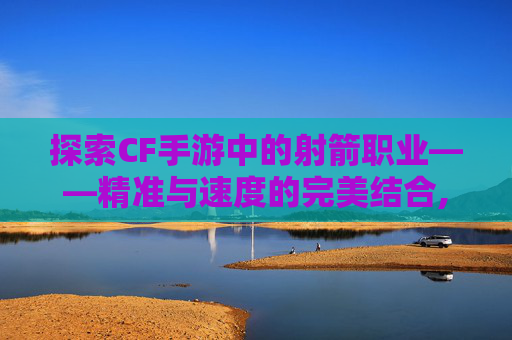 探索CF手游中的射箭职业——精准与速度的完美结合,cf手游弓箭箭头哪个好 探索CF手游中的射箭职业——精准与速度的完美结合,cf手游弓箭箭头哪个好