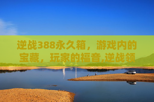 逆战388永久箱,游戏内的宝藏,玩家的福音,逆战领永久 逆战388永久箱,游戏内的宝藏,玩家的福音,逆战领永久