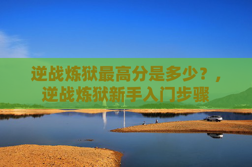 逆战炼狱最高分是多少?,逆战炼狱新手入门步骤 逆战炼狱最高分是多少?,逆战炼狱新手入门步骤