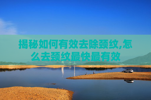 揭秘如何有效去除颈纹,怎么去颈纹最快最有效