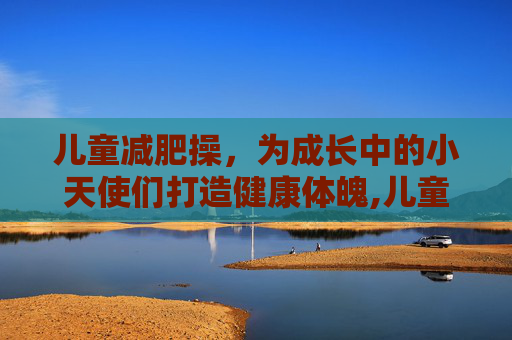儿童减肥操,为成长中的小天使们打造健康体魄,儿童减肥操完整版 儿童减肥操,为成长中的小天使们打造健康体魄,儿童减肥操完整版