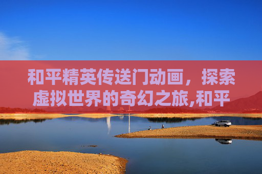 和平精英传送门动画,探索虚拟世界的奇幻之旅,和平精英传送门动画图片 和平精英传送门动画,探索虚拟世界的奇幻之旅,和平精英传送门动画图片