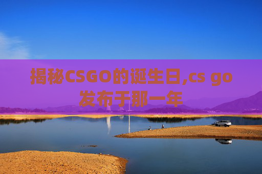 揭秘CSGO的诞生日,cs go发布于那一年 揭秘CSGO的诞生日,cs go发布于那一年