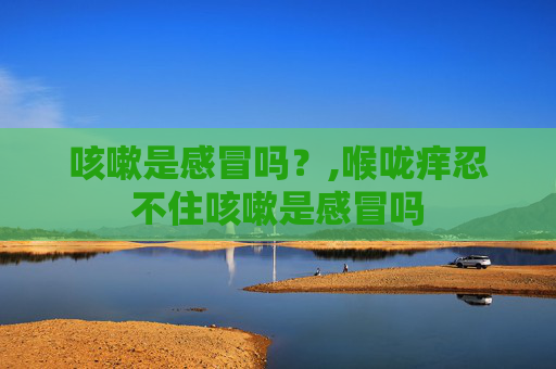 咳嗽是感冒吗?,喉咙痒忍不住咳嗽是感冒吗 咳嗽是感冒吗?,喉咙痒忍不住咳嗽是感冒吗