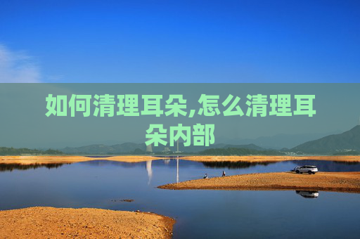 如何清理耳朵,怎么清理耳朵内部