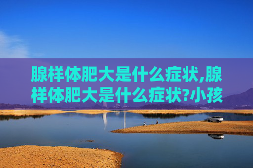 腺样体肥大是什么症状,腺样体肥大是什么症状?小孩腺样体肥大怎么判断和治疗?