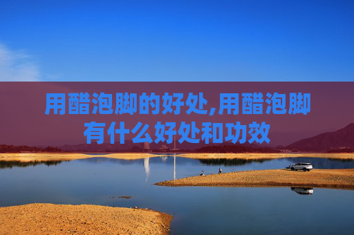 用醋泡脚的好处,用醋泡脚有什么好处和功效 用醋泡脚的好处,用醋泡脚有什么好处和功效