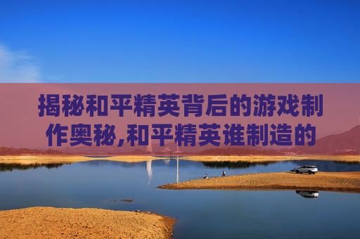 揭秘和平精英背后的游戏制作奥秘,和平精英谁制造的