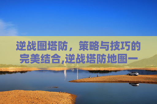 逆战图塔防，策略与技巧的完美结合,逆战塔防地图一览表