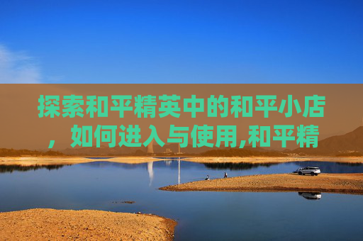 探索和平精英中的和平小店,如何进入与使用,和平精英和平小店进入方法 探索和平精英中的和平小店,如何进入与使用,和平精英和平小店进入方法