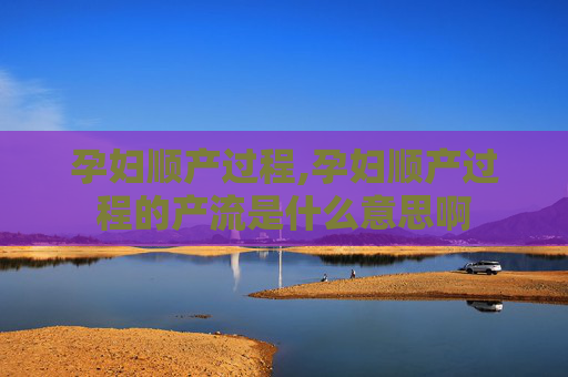孕妇顺产过程,孕妇顺产过程的产流是什么意思啊