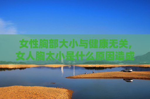女性胸部大小与健康无关,女人胸太小是什么原因造成的
