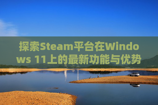 探索Steam平台在Windows 11上的最新功能与优势,steamwin11安装不了