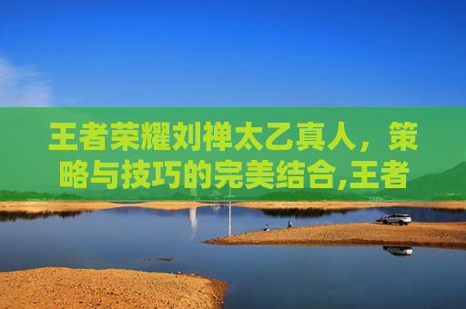 王者荣耀刘禅太乙真人,策略与技巧的完美结合,王者荣耀刘禅太乙真人怎么玩 王者荣耀刘禅太乙真人,策略与技巧的完美结合,王者荣耀刘禅太乙真人怎么玩