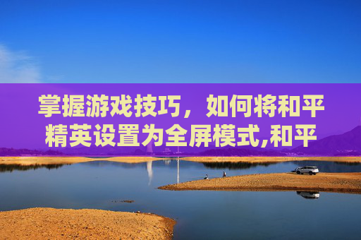 掌握游戏技巧,如何将和平精英设置为全屏模式,和平精英设置为全屏怎么调回来 掌握游戏技巧,如何将和平精英设置为全屏模式,和平精英设置为全屏怎么调回来